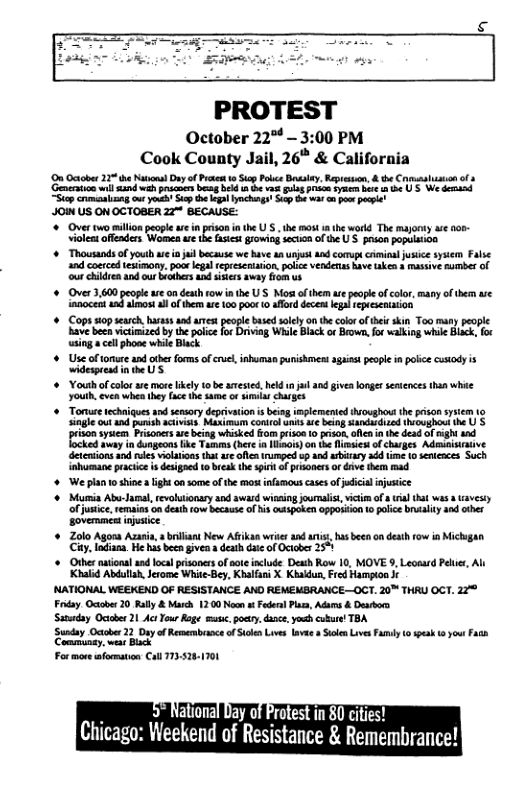 PROTEST October 22 - 3:00 PM Cook County Jail, 26* & California On Octobe 22 e Kol Dy of Prt o St Pobce By, Rpsun, & the s o 4 o il 21 wih s b et v i Py s e U 5 W domand g cremcsling o Yo St th I lynchgs S ot pow Pl 4O US ON OCTOBER 22 BECAUSE: "+ Over two millon people e inpriso nthe U . th most e wrkd The majoty s - Violcn offenders Wome e the st oming secn of e U’S pion populan + Thousundsof youlh e i i because we haveanurjst d comupe cmina jusic sy Fase and coerce esimony. pou legl tepeesntaion. poc vendenas ave ke s massve s of o ke snd ot s s s sy o i Over 3,600 peole s on death rowin e U’S Mot f them e peoie o color, many o ther e anocent 12 ikl o th w100 oot 1 flord decers e repisentaion Cops sop seach,harass and amet peope based sy on the ol of i ki Too many people Kave b victimied b the ot for Diviag Whie Black o Bown fo walking whi Bk, foc wsing el phone whi Bk + Useoftonure nd ther forms ofcruc, nhura puishnes gaas peope i plce usody i ideprend i e US » Youth of colorare morelikely o b aested. held n ja and givea loger sesiences than whie youth, even when thy face he o o sumias harges + Tonur echiques o semory deprivaion s being implemened iosghout he pison syt gl out nd et acts, Masima conirluaks s bin Sanshoed oushoot te U’S rison ysem Prsoers e bein wiked o rson 0 s, e i he dead of ght s okl sy dvgeons ke Tamms (et i o) on e i o churges Admusisive detcmions 1o e vilations ht ue fenrumped vp ad arbiary 20 i o seicaces Such {ehmane pracic s desgand 1 e the s ofpionrs o e e W planto shinea ight onsome f the mosifamous cassof i juice ¢ Mumia Abu-Jral,revoltonasy and sward wining oormaist, victim of il hat was s avesy ofjusice, emains 0n desh fow because of N Ot oppoion 10 polce ralty 4adaher sovermmentimuaie + Zolo Agora Az, rliant New Afikan wries and s s b on death row in Micigan Cty, Indian. e his bocn gven s death dte of ciober 251 Other ionl andlcal prisaners f o nlude Dewth Row 10, MOVE 9, Leoeard e, Al Khald Abdllah, Jerome Whie ey, Kbolas X K, Frd Hampon ¢ "NATIONAL WEEKEND OF RESISTANCE ANO REMEMBRANCE—OCT. 20™ THAU OCT. 22° Fdey O 20 Ry & March 1200 N ¢ el Pla, Ades & evion Sunadey Ociber 21 Act Tor Roge s, oy, dace,youh cubue TBA ‘Sunday Octber 22 Dayof Resaembeance ofScen Live lavee s Stk Lves Famd Communsy, st Bk For more afarmaton Cal 7133 o speak o ) ’ National Day of Protest in 80 cities! Chicago: V\eel\end of Resmtance & Remembrance!